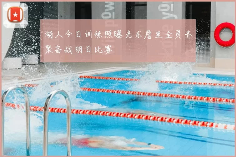 湖人今日训练照曝光东詹里全员齐聚备战明日比赛