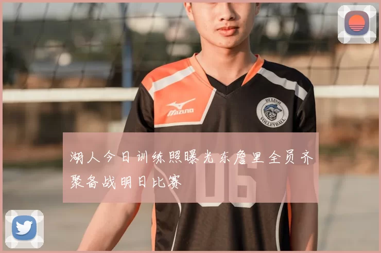 湖人今日训练照曝光东詹里全员齐聚备战明日比赛