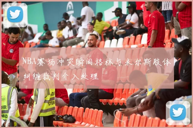 NBA赛场冲突瞬间格林与米尔斯肢体纠缠裁判介入处理