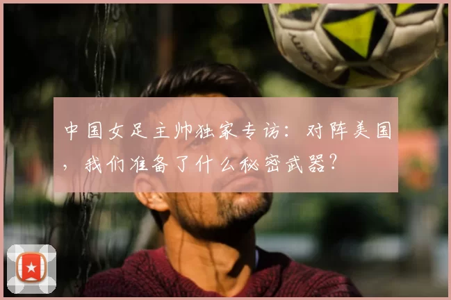 中国女足主帅独家专访：对阵美国，我们准备了什么秘密武器？