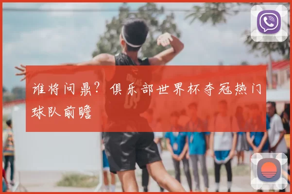 谁将问鼎?俱乐部世界杯夺冠热门球队前瞻