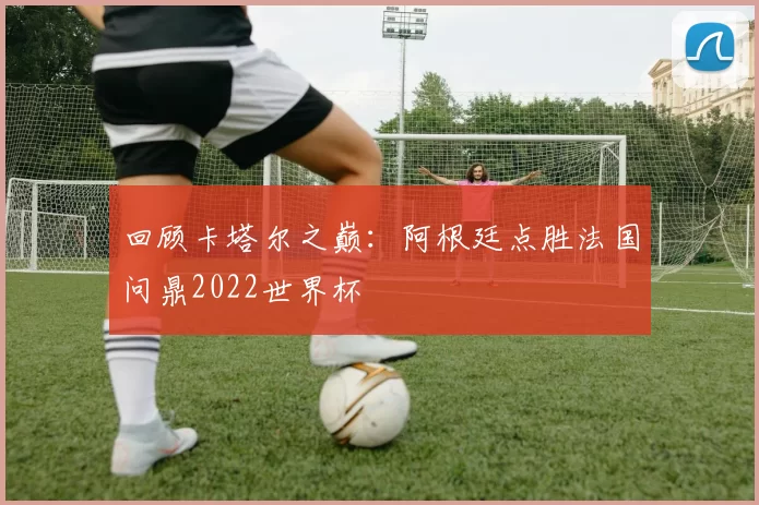 回顾卡塔尔之巅：阿根廷点胜法国问鼎2022世界杯