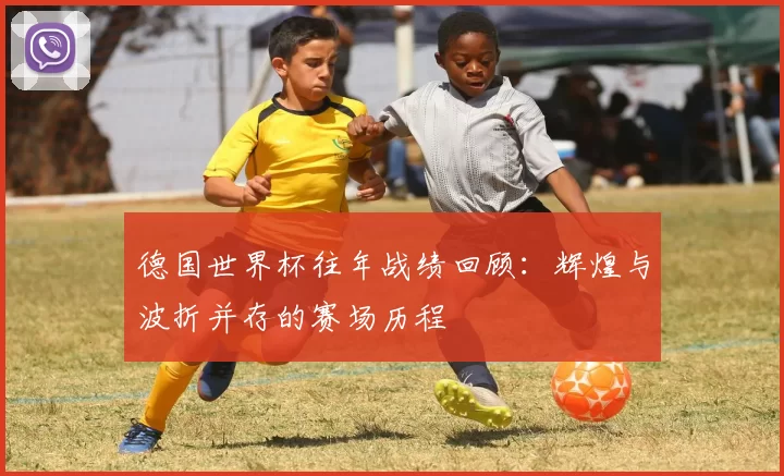 德国世界杯往年战绩回顾：辉煌与波折并存的赛场历程