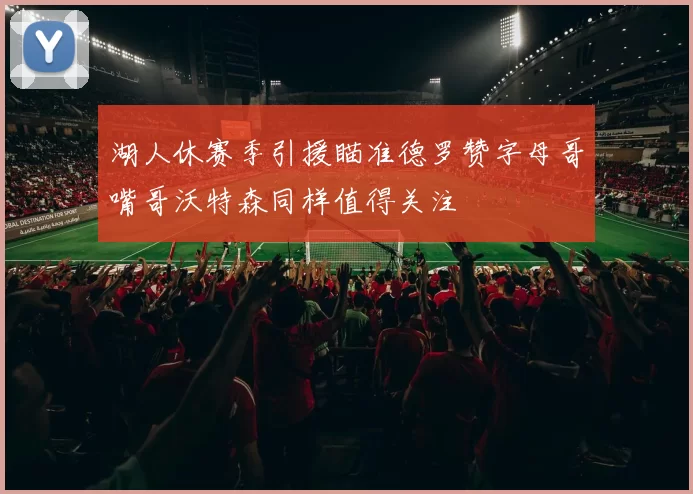 湖人休赛季引援瞄准德罗赞字母哥嘴哥沃特森同样值得关注