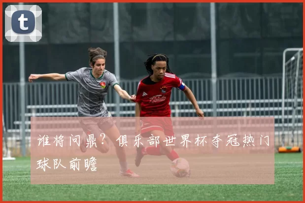 谁将问鼎？俱乐部世界杯夺冠热门球队前瞻