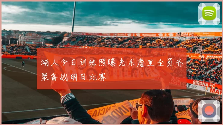 湖人今日训练照曝光东詹里全员齐聚备战明日比赛