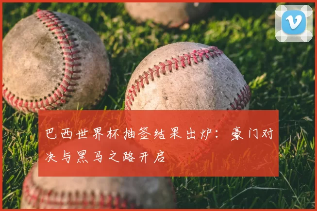 巴西世界杯抽签结果出炉：豪门对决与黑马之路开启