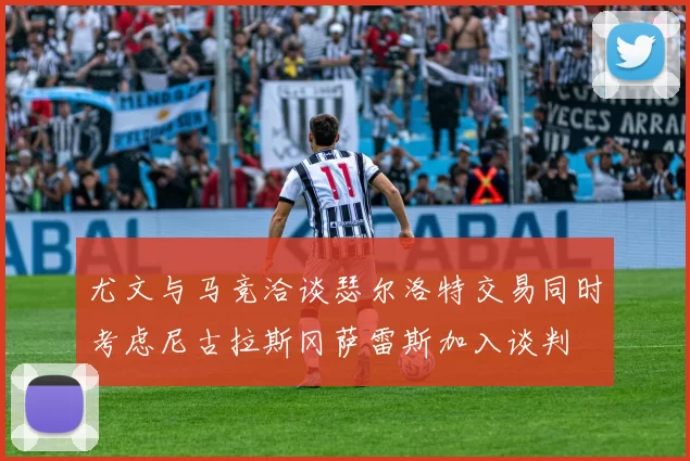 尤文与马竞洽谈瑟尔洛特交易同时考虑尼古拉斯冈萨雷斯加入谈判