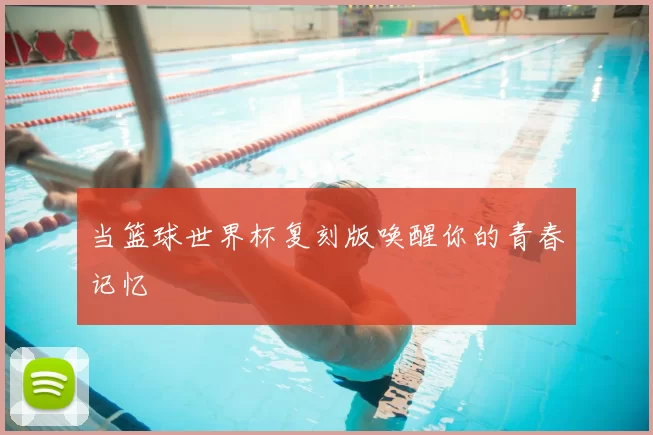 当篮球世界杯复刻版唤醒你的青春记忆
