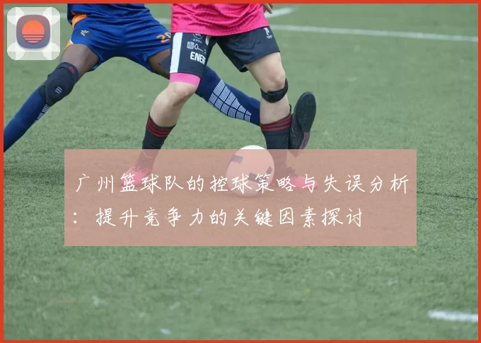 广州篮球队的控球策略与失误分析：提升竞争力的关键因素探讨