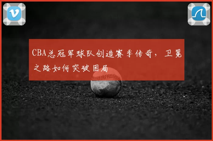 CBA总冠军球队创造赛季传奇，卫冕之路如何突破困局