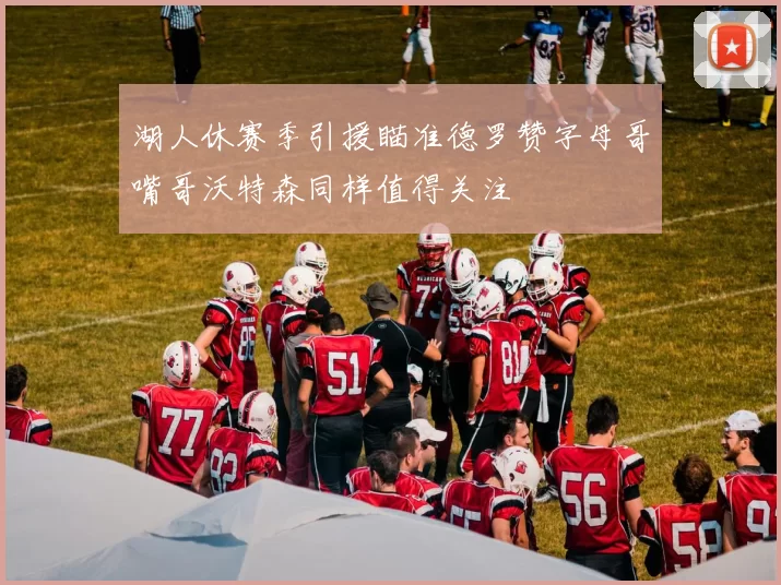 湖人休赛季引援瞄准德罗赞字母哥嘴哥沃特森同样值得关注