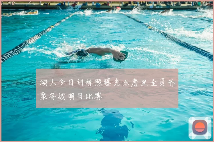 湖人今日训练照曝光东詹里全员齐聚备战明日比赛